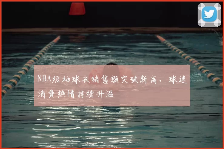 NBA短袖球衣销售额突破新高,球迷消费热情持续升温